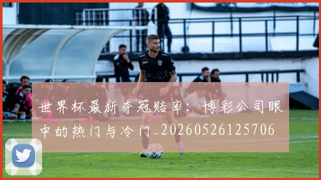 世界杯最新夺冠赔率：博彩公司眼中的热门与冷门_20260526125706