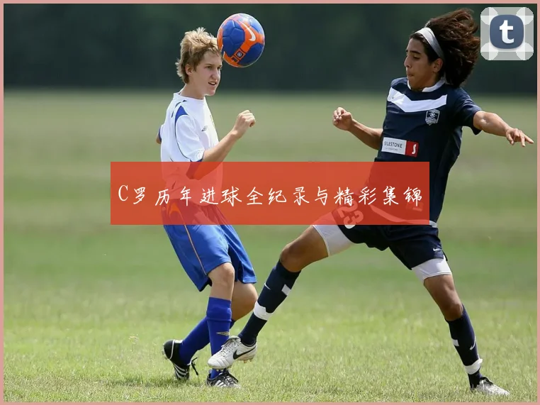 C罗历年进球全纪录与精彩集锦
