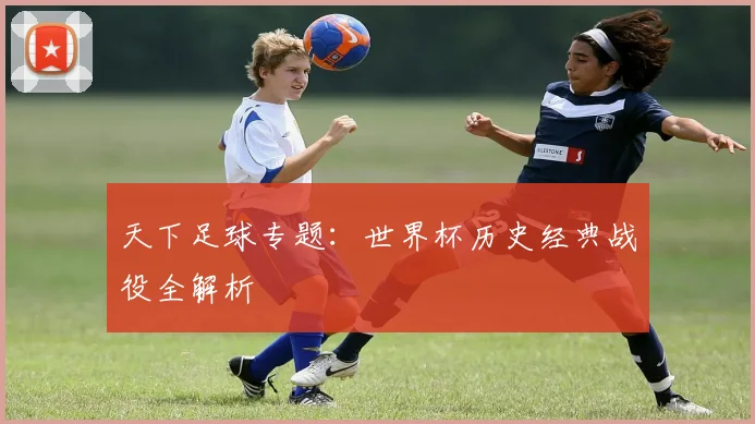 天下足球专题：世界杯历史经典战役全解析