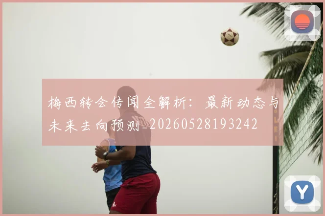 梅西转会传闻全解析：最新动态与未来去向预测_20260528193242
