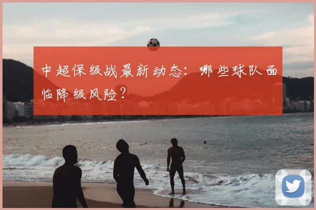 中超保级战最新动态：哪些球队面临降级风险？