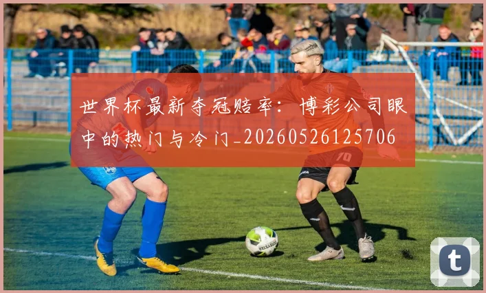 世界杯最新夺冠赔率：博彩公司眼中的热门与冷门_20260526125706