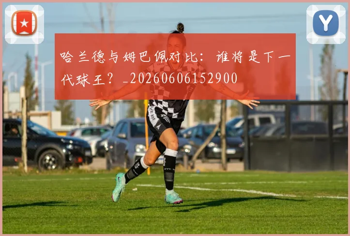 哈兰德与姆巴佩对比：谁将是下一代球王？_20260606152900