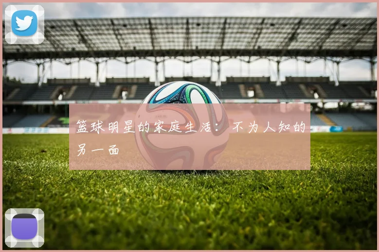 篮球明星的家庭生活：不为人知的另一面